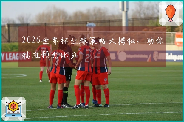2026世界杯让球策略大揭秘，助你精准预测比分