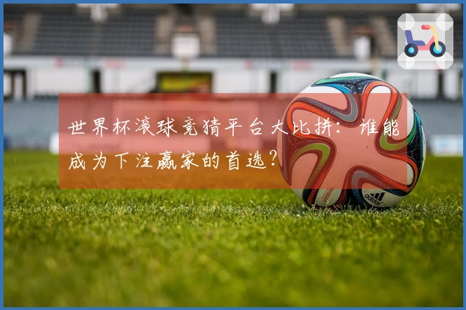 世界杯滚球竞猜平台大比拼：谁能成为下注赢家的首选？
